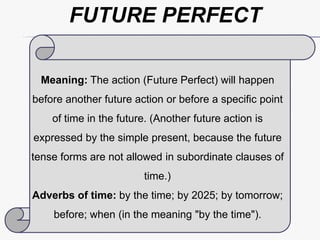 FUTURE PERFECT
Meaning: The action (Future Perfect) will happen
before another future action or before a specific point
of time in the future. (Another future action is

expressed by the simple present, because the future
tense forms are not allowed in subordinate clauses of
time.)
Adverbs of time: by the time; by 2025; by tomorrow;
before; when (in the meaning "by the time").

 