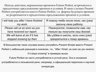 Иногда действия, выраженные временем Future Perfect, встречаются в
придаточных предложениях времени и условия. В таких случаях Present
Perfect употребляется вместо Future Perfect, т.к. формы будущего времени
не разрешаются в придаточных предложениях времени и условия.
I will help you after I have finished
my work.
Please call us as soon as you
have received our report.
We will leave at six if it has
stopped snowing by then.

Я помогу тебе после того, как (уже)
закончу свою работу.
Пожалуйста, позвоните нам, как
только вы получите наш доклад.
Мы уйдем в шесть, если снег (уже)
прекратится к тому времени.

В большинстве таких случаев можно употребить Present Simple вместо Present
Perfect с небольшой разницей в значении, т.е., "after I finish; as soon as you receive;
if it stops snowing" в примерах выше.
Future Perfect не часто употребляется в устной речи. Оно в основном
употребляется в письменной речи, например, в официальной переписке и научной
литературе.

 