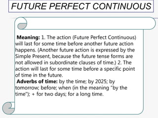 FUTURE PERFECT CONTINUOUS

Meaning: 1. The action (Future Perfect Continuous)
will last for some time before another future action
happens. (Another future action is expressed by the
Simple Present, because the future tense forms are
not allowed in subordinate clauses of time.) 2. The
action will last for some time before a specific point
of time in the future.
Adverbs of time: by the time; by 2025; by
tomorrow; before; when (in the meaning "by the
time"); + for two days; for a long time.

 