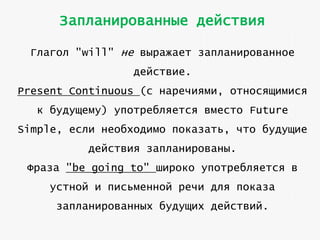 Запланированные действия
Глагол "will" не выражает запланированное
действие.
Present Continuous (с наречиями, относящимися
к будущему) употребляется вместо Future
Simple, если необходимо показать, что будущие
действия запланированы.

Фраза "be going to" широко употребляется в
устной и письменной речи для показа
запланированных будущих действий.

 