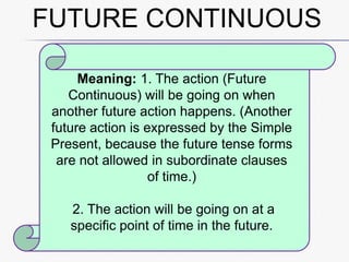 FUTURE CONTINUOUS
Meaning: 1. The action (Future
Continuous) will be going on when
another future action happens. (Another
future action is expressed by the Simple
Present, because the future tense forms
are not allowed in subordinate clauses
of time.)
2. The action will be going on at a
specific point of time in the future.

 