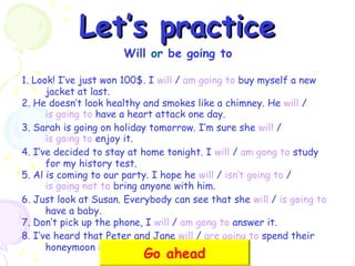 Let’s practice
Will or be going to

1. Look! I’ve just won 100$. I will / am going to buy myself a new
jacket at last.
2. He doesn’t look healthy and smokes like a chimney. He will /
is going to have a heart attack one day.
3. Sarah is going on holiday tomorrow. I’m sure she will /
is going to enjoy it.
4. I’ve decided to stay at home tonight. I will / am gong to study
for my history test.
5. Al is coming to our party. I hope he will / isn’t going to /
is going not to bring anyone with him.
6. Just look at Susan. Everybody can see that she will / is going to
have a baby.
7. Don’t pick up the phone, I will / am gong to answer it.
8. I’ve heard that Peter and Jane will / are going to spend their
honeymoon in Europe.

Go ahead

 