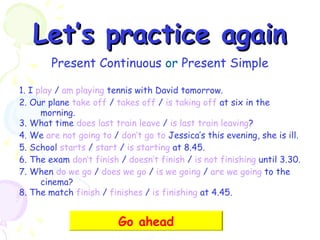 Let’s practice again
Present Continuous or Present Simple
1. I play / am playing tennis with David tomorrow.
2. Our plane take off / takes off / is taking off at six in the
morning.
3. What time does last train leave / is last train leaving?
4. We are not going to / don’t go to Jessica’s this evening, she is ill.
5. School starts / start / is starting at 8.45.
6. The exam don’t finish / doesn’t finish / is not finishing until 3.30.
7. When do we go / does we go / is we going / are we going to the
cinema?
8. The match finish / finishes / is finishing at 4.45.

Go ahead

 