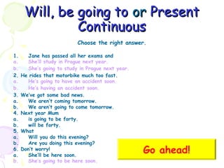 Will, be going to or Present
Continuous
Choose the right answer.
1.
a.
b.
2.
a.
b.
3.
a.
b.
4.
a.
b.
5.
a.
b.
6.
a.
b.

Jane has passed all her exams and
She’ll study in Prague next year.
She’s going to study in Prague next year.
He rides that motorbike much too fast.
He’s going to have an accident soon.
He’s having an accident soon.
We’ve got some bad news.
We aren’t coming tomorrow.
We aren’t going to come tomorrow.
Next year Mum
is going to be forty.
will be forty.
What
Will you do this evening?
Are you doing this evening?
Don’t worry!
She’ll be here soon.
She’s going to be here soon.

Go ahead!

 