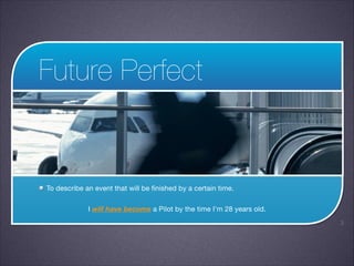 Future Perfect

To describe an event that will be finished by a certain time.

I will have become a Pilot by the time I’m 28 years old.
!3

 