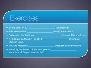 Exercises
By the time I’m 30 I _______________________ (get married).

This weekend we _______________________ (swim) at the beach.

On March 11th, 2014 we _______________________ (take) our Midterm Exam.

By 8:00 pm on March 11th, 2014 _______________________ (finish) our
Midterm Exam.

On 2018 Mexicans _______________________ (vote) for a new President.

Hopefully, by the end of this year, you all _______________________
(complete) all English levels of PCI.
!5

 