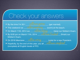 Check your answers
will have gotten
will be swimming
This weekend we _______________________ (swim) at the beach.

will be taking
On March 11th, 2014 we _______________________ (take) our Midterm Exam.

will have finished
By 8:00 pm on March 11th, 2014 _______________________ (finish) our
Midterm Exam.

will be voting
On 2018 Mexicans _______________________ (vote) for a new President.

will have completed
Hopefully, by the end of this year, you all _______________________
By the time I’m 30 I _______________________ (get married).


(complete) all English levels of PCI.
!6

 
