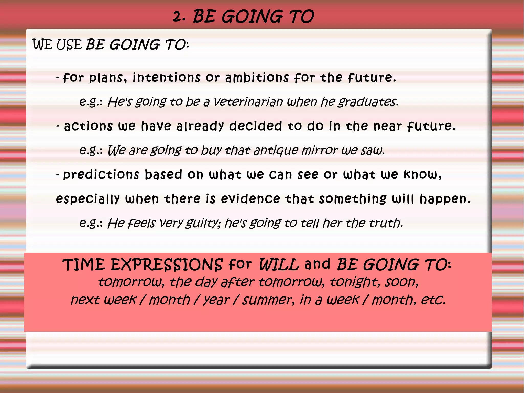 2. BE GOING TO
WE USE BE GOING TO:
- for plans, intentions or ambitions for the future.
e.g.: He's going to be a veterinarian when he graduates.
- actions we have already decided to do in the near future.
e.g.: We are going to buy that antique mirror we saw.
- predictions based on what we can see or what we know,
especially when there is evidence that something will happen.
e.g.: He feels very guilty; he's going to tell her the truth.
TIME EXPRESSIONS for WILL and BE GOING TO:
tomorrow, the day after tomorrow, tonight, soon,
next week / month / year / summer, in a week / month, etc.
 