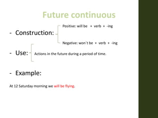 Future continuous
- Construction:
- Use: Actions in the future during a period of time.
- Example:
At 12 Saturday morning we will be flying.
Positive: will be + verb + -ing
Negative: won´t be + verb + -ing
 