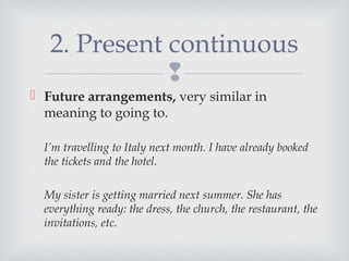 
 Future arrangements, very similar in
meaning to going to.
I’m travelling to Italy next month. I have already booked
the tickets and the hotel.
My sister is getting married next summer. She has
everything ready: the dress, the church, the restaurant, the
invitations, etc.
2. Present continuous
 