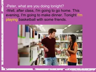 -Peter, what are you doing tonight?
-Well, after class, I'm going to go home. This
evening, I'm going to make dinner. Tonight I'm
playing basketball with some friends.
 