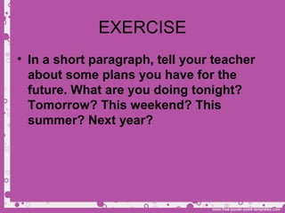 EXERCISE
• In a short paragraph, tell your teacher
about some plans you have for the
future. What are you doing tonight?
Tomorrow? This weekend? This
summer? Next year?
 