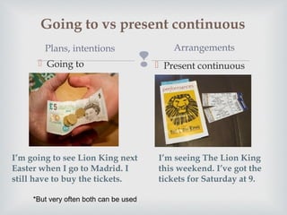 
Going to vs present continuous
Going to Present continuous
Plans, intentions Arrangements
I’m seeing The Lion King
this weekend. I’ve got the
tickets for Saturday at 9.
I’m going to see Lion King next
Easter when I go to Madrid. I
still have to buy the tickets.
*But very often both can be used