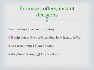 
I will always love you.(promise)
I’ll help you with your bags, they look heavy. (offer)
(At a restaurant) I’ll have a salad.
(The phone is ringing) I’ll pick it up
Promises, offers, instant
decisions