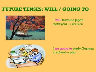 FUTURE TENSES: WILL / GOING TO

                 I will travel to Japan
                 next year → decision




                 I am going to study German
                 at school→ plan
 