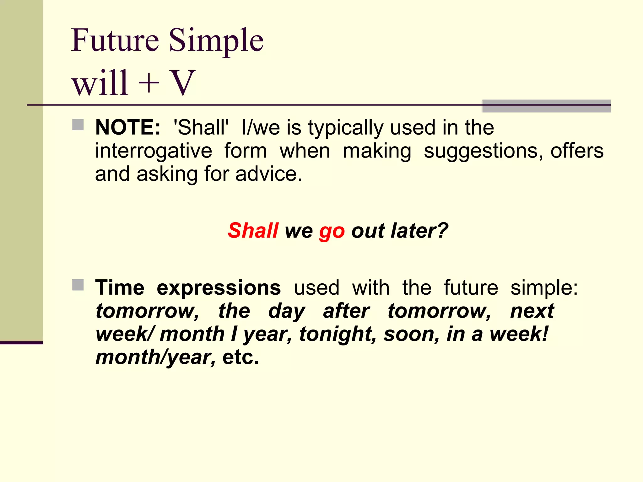 Future Simple

will + V
 NOTE: 'Shall' I/we is typically used in the

interrogative form when making suggestions, offers
and asking for advice.
Shall we go out later?

 Time expressions used with the future simple:

tomorrow, the day after tomorrow, next
week/ month I year, tonight, soon, in a week!
month/year, etc.

 