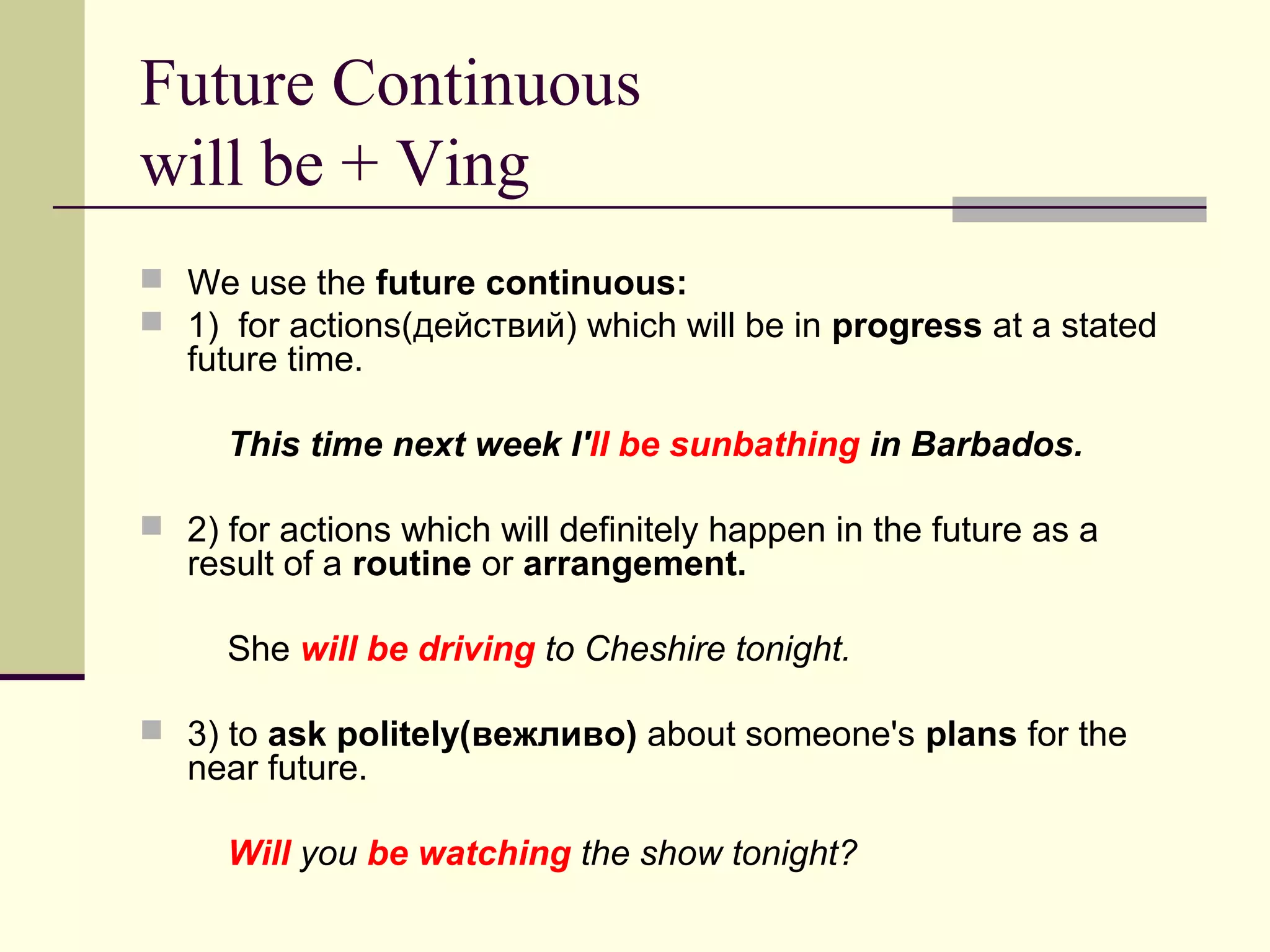 Future Continuous
will be + Ving
 We use the future continuous:
 1) for actions(действий) which will be in progress at a stated

future time.

This time next week I'll be sunbathing in Barbados.
 2) for actions which will definitely happen in the future as a

result of a routine or arrangement.

She will be driving to Cheshire tonight.
 3) to ask politely(вежливо) about someone's plans for the

near future.

Will you be watching the show tonight?

 