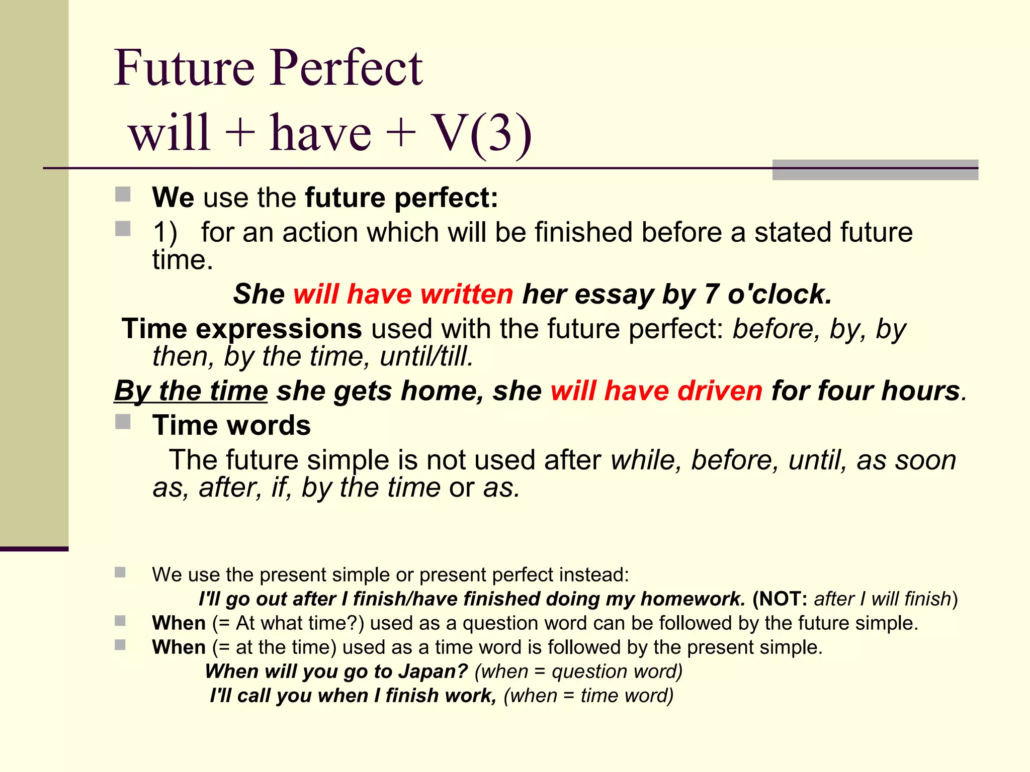 Future Perfect
will + have + V(3)
 We use the future perfect:
 1) for an action which will be finished before a stated future

time.

She will have written her essay by 7 o'clock.
Time expressions used with the future perfect: before, by, by
then, by the time, until/till.
By the time she gets home, she will have driven for four hours.
 Time words
The future simple is not used after while, before, until, as soon
as, after, if, by the time or as.




We use the present simple or present perfect instead:
I'll go out after I finish/have finished doing my homework. (NOT: after I will finish)
When (= At what time?) used as a question word can be followed by the future simple.
When (= at the time) used as a time word is followed by the present simple.
When will you go to Japan? (when = question word)
I'll call you when I finish work, (when = time word)

 