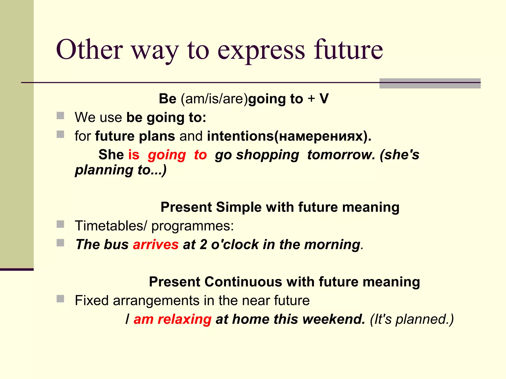 Other way to express future
Be (am/is/are)going to + V
 We use be going to:
 for future plans and intentions(намерениях).
She is going to go shopping tomorrow. (she's
planning to...)
Present Simple with future meaning
 Timetables/ programmes:
 The bus arrives at 2 o'clock in the morning.
Present Continuous with future meaning
 Fixed arrangements in the near future
/ am relaxing at home this weekend. (It's planned.)

 