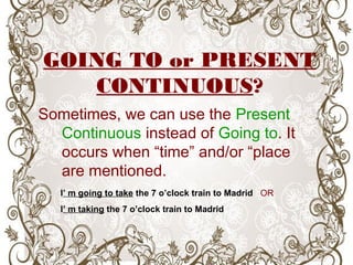 GOING TO or PRESENT
CONTINUOUS?
Sometimes, we can use the Present
Continuous instead of Going to. It
occurs when “time” and/or “place
are mentioned.
I’ m going to take the 7 o’clock train to Madrid OR
I’ m taking the 7 o’clock train to Madrid
 