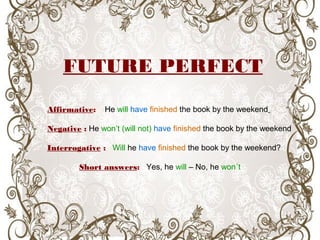 FUTURE PERFECT
Affirmative: He will have finished the book by the weekend
Negative : He won’t (will not) have finished the book by the weekend
Interrogative : Will he have finished the book by the weekend?
Short answers: Yes, he will – No, he won´t
 