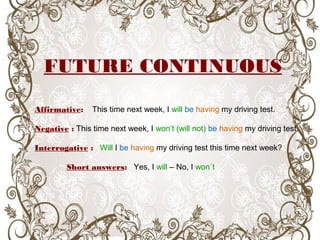 FUTURE CONTINUOUS
Affirmative: This time next week, I will be having my driving test.
Negative : This time next week, I won’t (will not) be having my driving test.
Interrogative : Will I be having my driving test this time next week?
Short answers: Yes, I will – No, I won´t
 