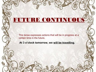 This tense expresses actions that will be in progress at a
certain time in the future.
At 3 o’clock tomorrow, we will be travelling.
FUTURE CONTINUOUS
 