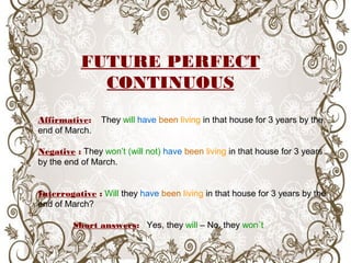 Affirmative: They will have been living in that house for 3 years by the
end of March.
Negative : They won’t (will not) have been living in that house for 3 years
by the end of March.
Interrogative : Will they have been living in that house for 3 years by the
end of March?
Short answers: Yes, they will – No, they won´t
FUTURE PERFECT
CONTINUOUS
 