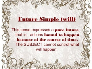 Future Simple (will)
This tense expresses a pure future,
that is, actions bound to happen
because of the course of time.
The SUBJECT cannot control what
will happen.
 