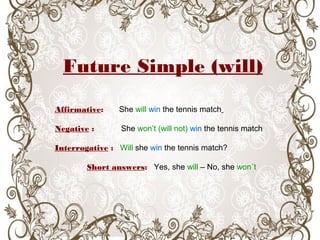 Future Simple (will)
Affirmative: She will win the tennis match
Negative : She won’t (will not) win the tennis match
Interrogative : Will she win the tennis match?
Short answers: Yes, she will – No, she won´t
 