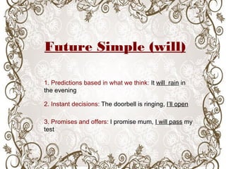 Future Simple (will)
1. Predictions based in what we think: It will rain in
the evening
2. Instant decisions: The doorbell is ringing, I’ll open
3. Promises and offers: I promise mum, I will pass my
test
 