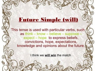 Future Simple (will)
This tense is used with particular verbs, such
as think – know – believe – suppose –
expect – hope to express beliefs,
convictions, hope, expectations,
knowledge and opinions about the future.
I think we will win the match
 