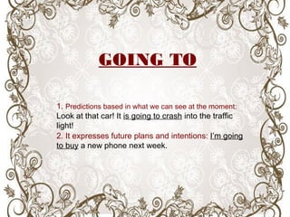 1. Predictions based in what we can see at the moment:
Look at that car! It is going to crash into the traffic
light!
2. It expresses future plans and intentions: I’m going
to buy a new phone next week.
GOING TO
 