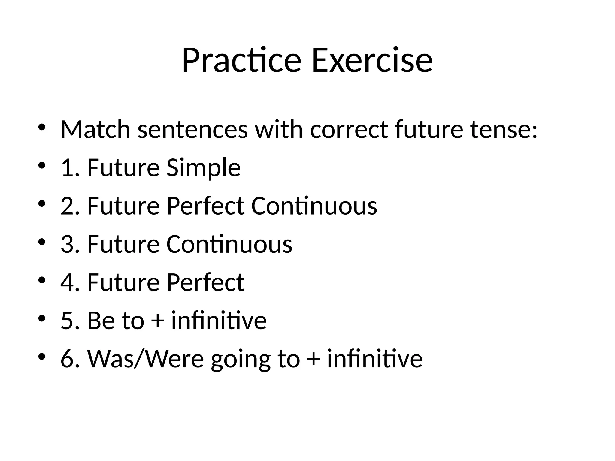 Practice Exercise
• Match sentences with correct future tense:
• 1. Future Simple
• 2. Future Perfect Continuous
• 3. Future Continuous
• 4. Future Perfect
• 5. Be to + infinitive
• 6. Was/Were going to + infinitive
 