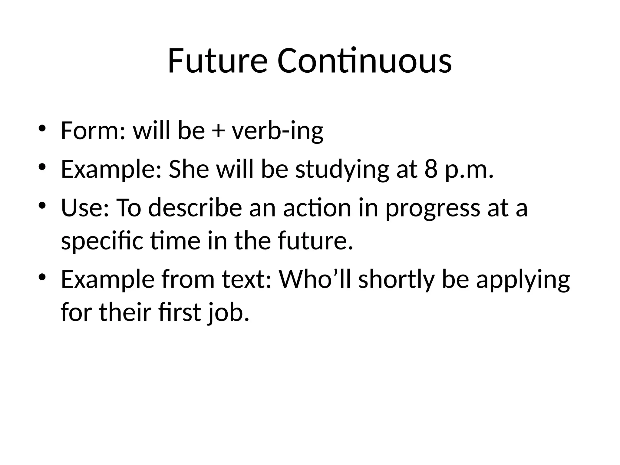 Future Continuous
• Form: will be + verb-ing
• Example: She will be studying at 8 p.m.
• Use: To describe an action in progress at a
specific time in the future.
• Example from text: Who’ll shortly be applying
for their first job.
 