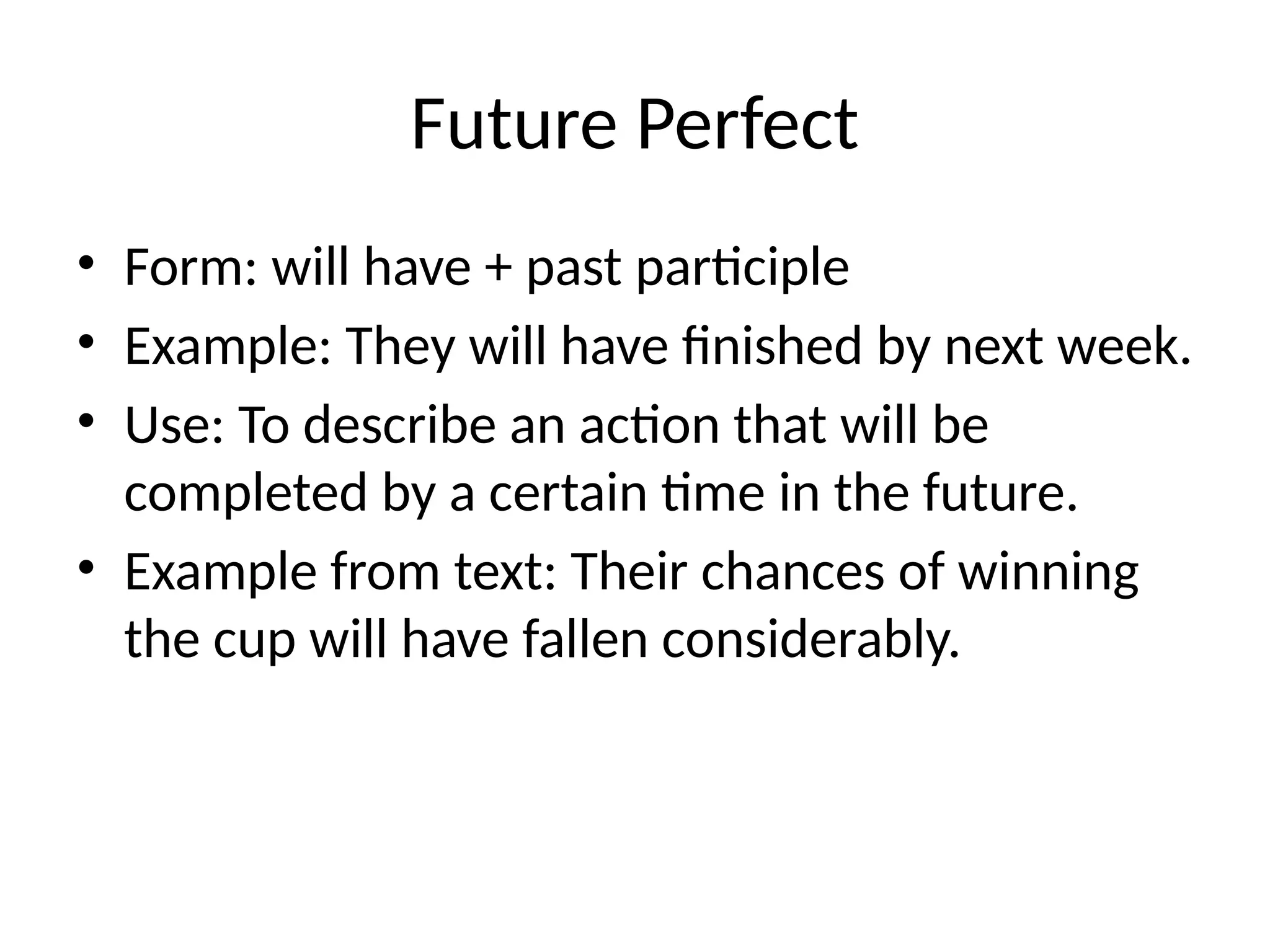 Future Perfect
• Form: will have + past participle
• Example: They will have finished by next week.
• Use: To describe an action that will be
completed by a certain time in the future.
• Example from text: Their chances of winning
the cup will have fallen considerably.
 