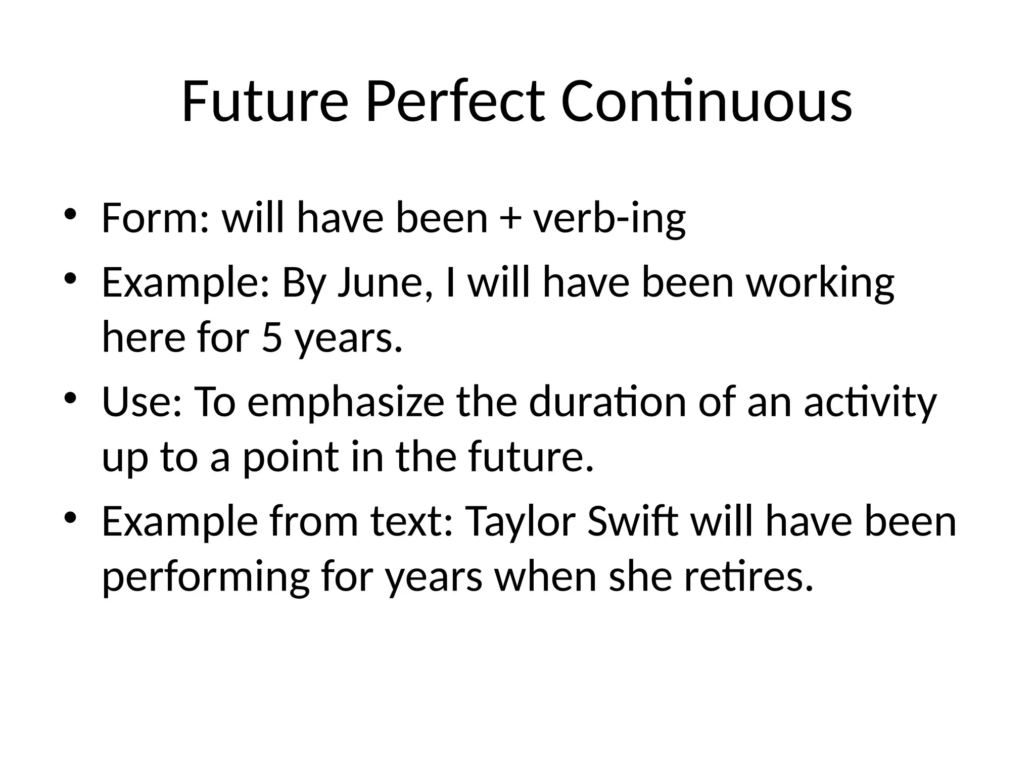 Future Perfect Continuous
• Form: will have been + verb-ing
• Example: By June, I will have been working
here for 5 years.
• Use: To emphasize the duration of an activity
up to a point in the future.
• Example from text: Taylor Swift will have been
performing for years when she retires.
 
