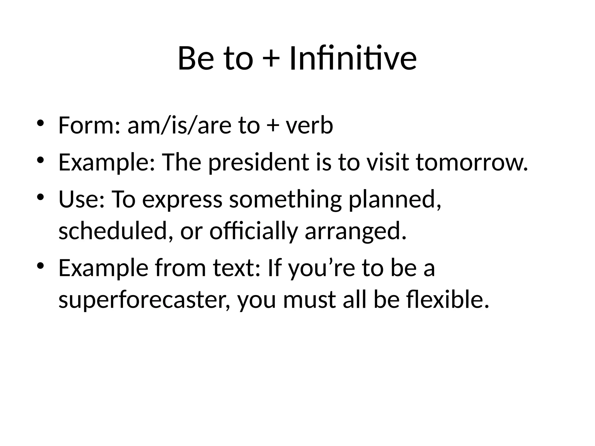 Be to + Infinitive
• Form: am/is/are to + verb
• Example: The president is to visit tomorrow.
• Use: To express something planned,
scheduled, or officially arranged.
• Example from text: If you’re to be a
superforecaster, you must all be flexible.
 