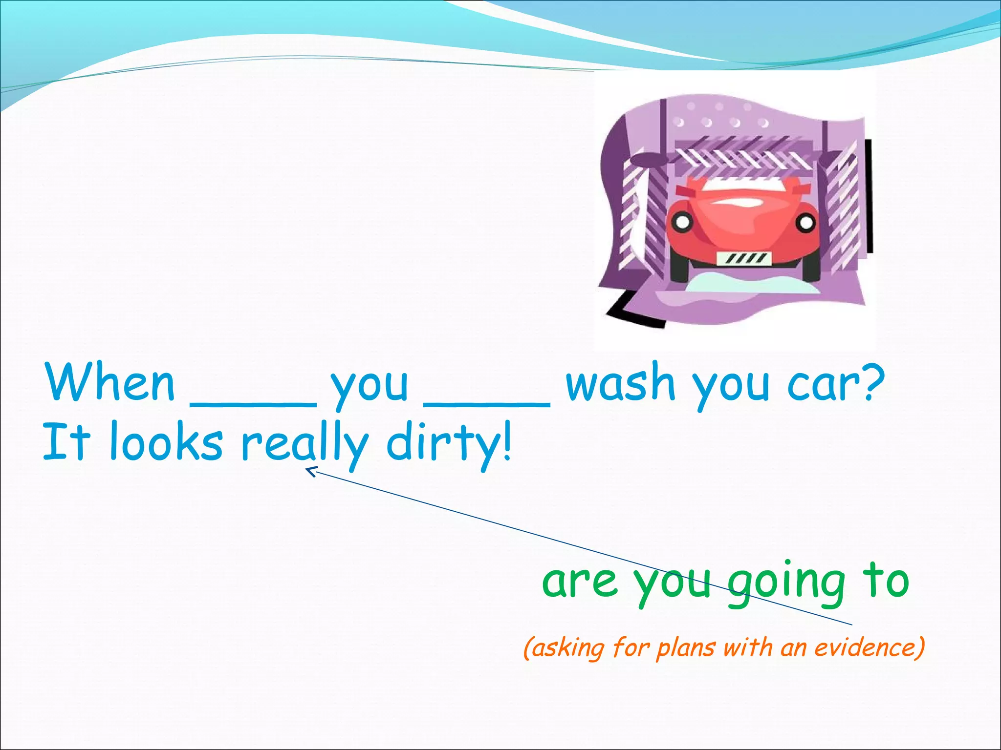 When ____ you ____ wash you car?
It looks really dirty!

                   are you going to
                  (asking for plans with an evidence)
 