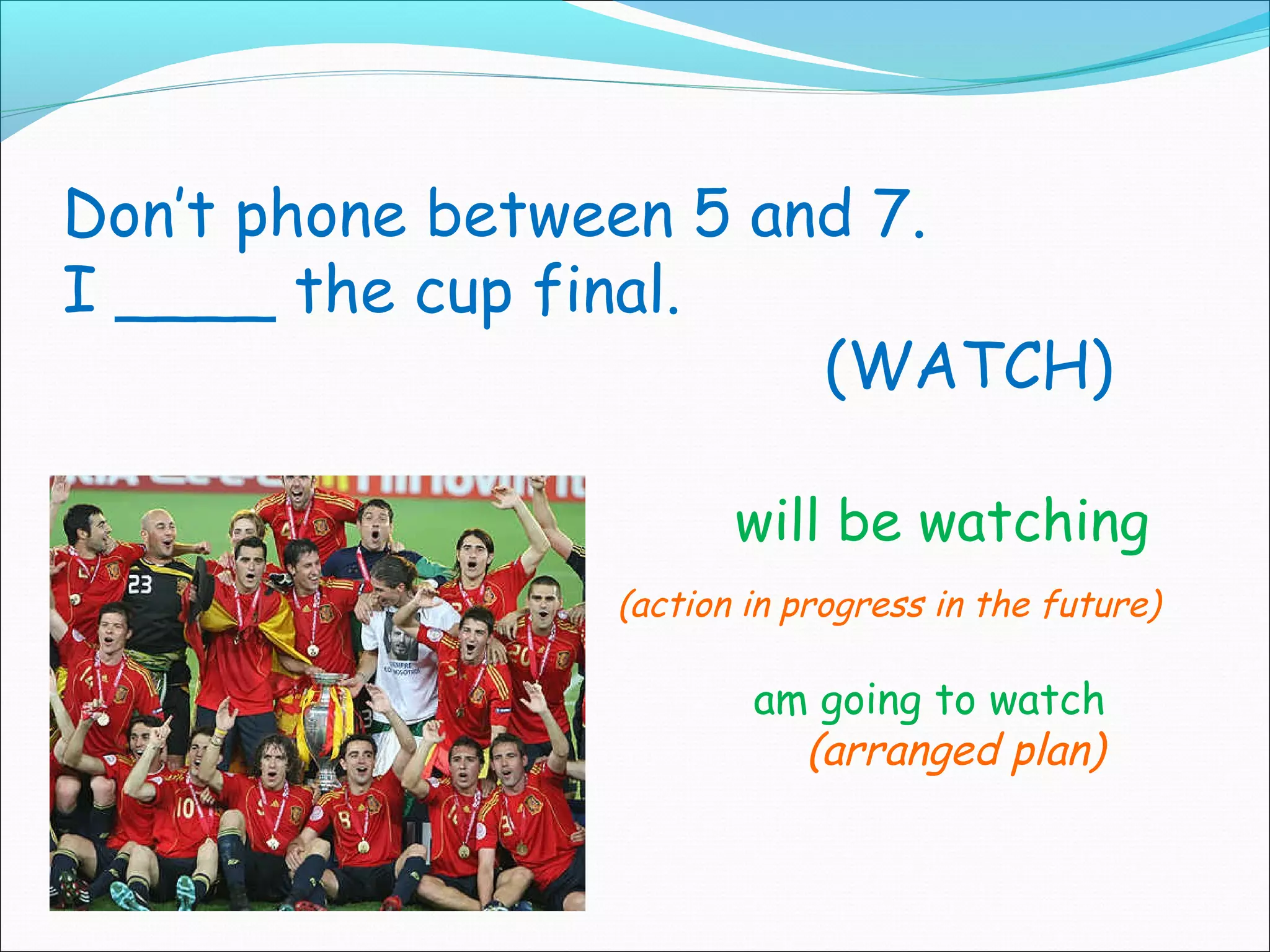 Don’t phone between 5 and 7.
I ____ the cup final.
                        (WATCH)

                       will be watching
                (action in progress in the future)

                        am going to watch
                          (arranged plan)
 
