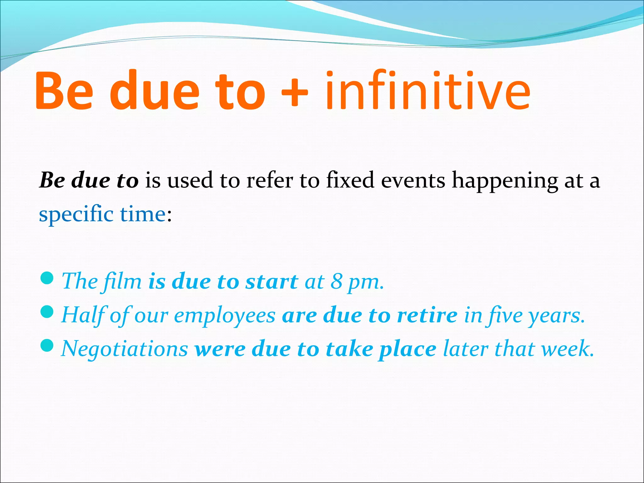 Be due to + infinitive
Be due to is used to refer to fixed events happening at a
specific time:

The film is due to start at 8 pm.
Half of our employees are due to retire in five years.
Negotiations were due to take place later that week.
 