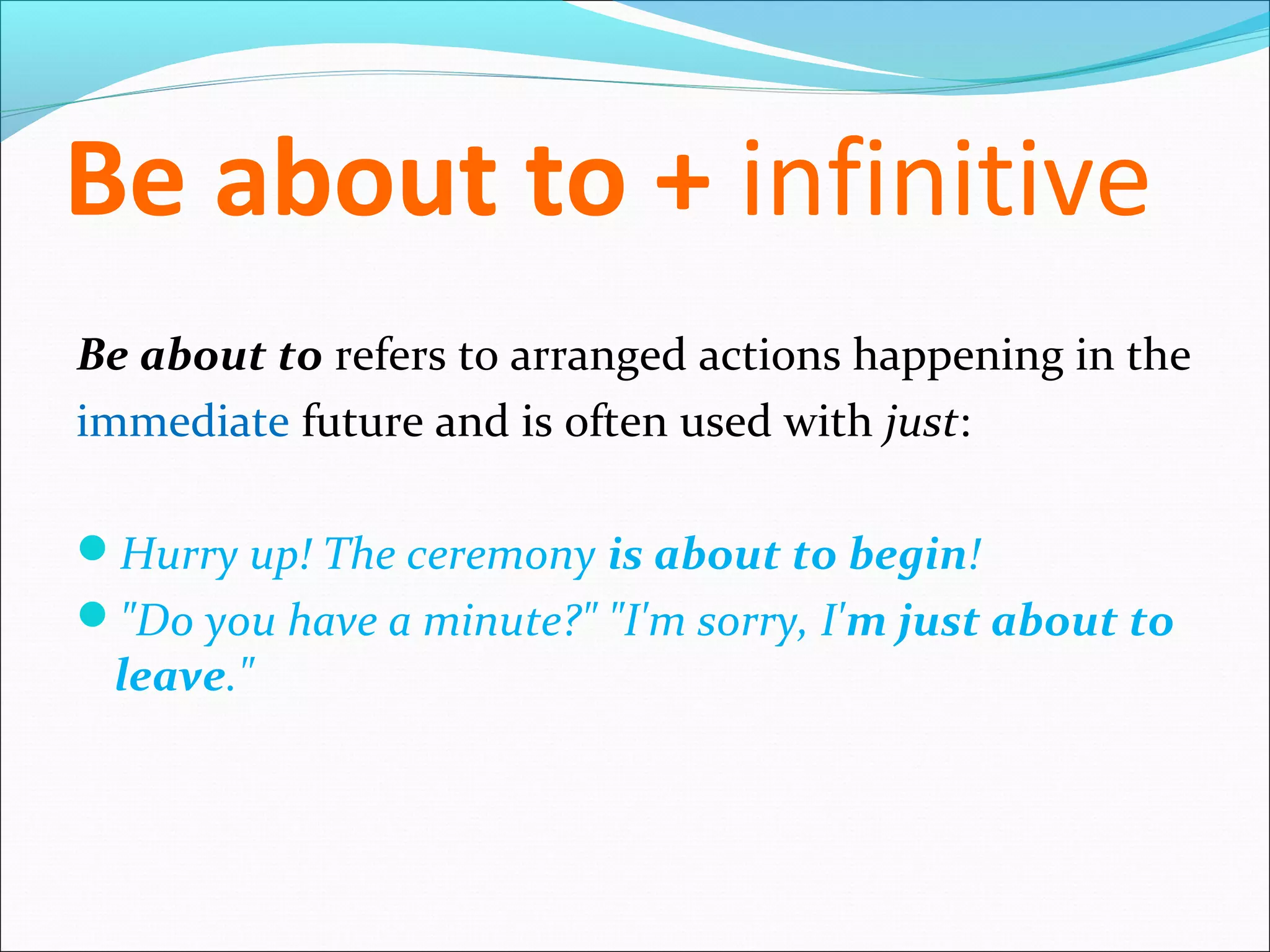Be about to + infinitive
Be about to refers to arranged actions happening in the
immediate future and is often used with just:

Hurry up! The ceremony is about to begin!
"Do you have a minute?" "I'm sorry, I'm just about to
 leave."
 