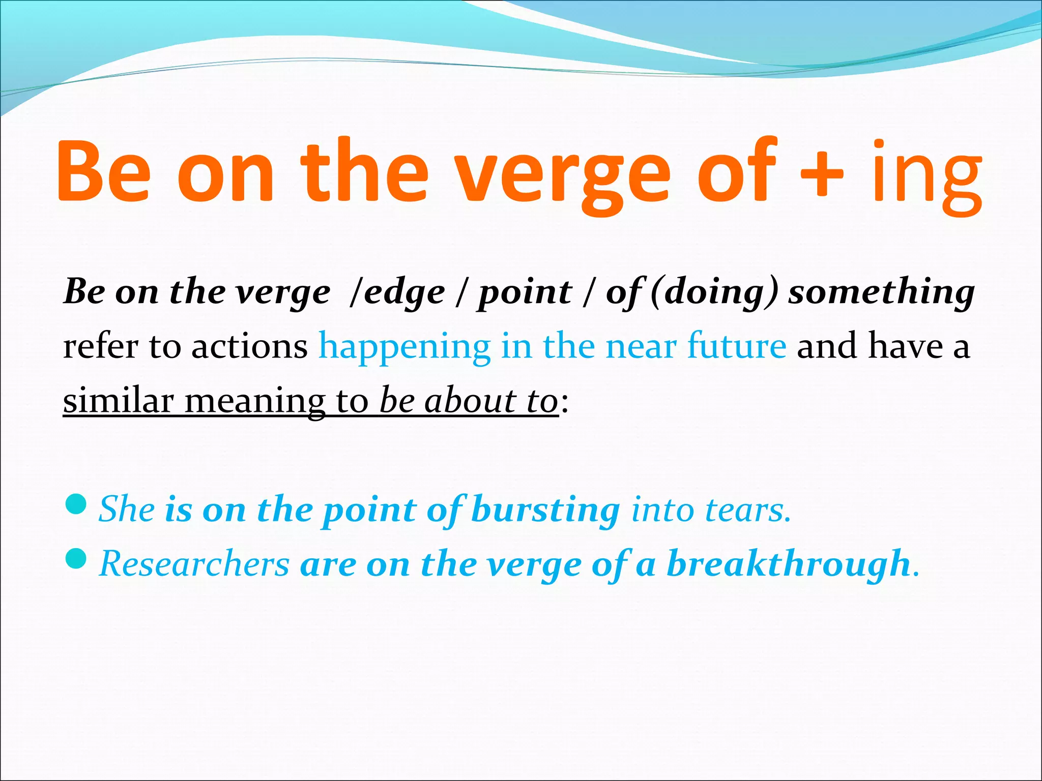 Be on the verge of + ing
Be on the verge /edge / point / of (doing) something
refer to actions happening in the near future and have a
similar meaning to be about to:

She is on the point of bursting into tears.
Researchers are on the verge of a breakthrough.
 