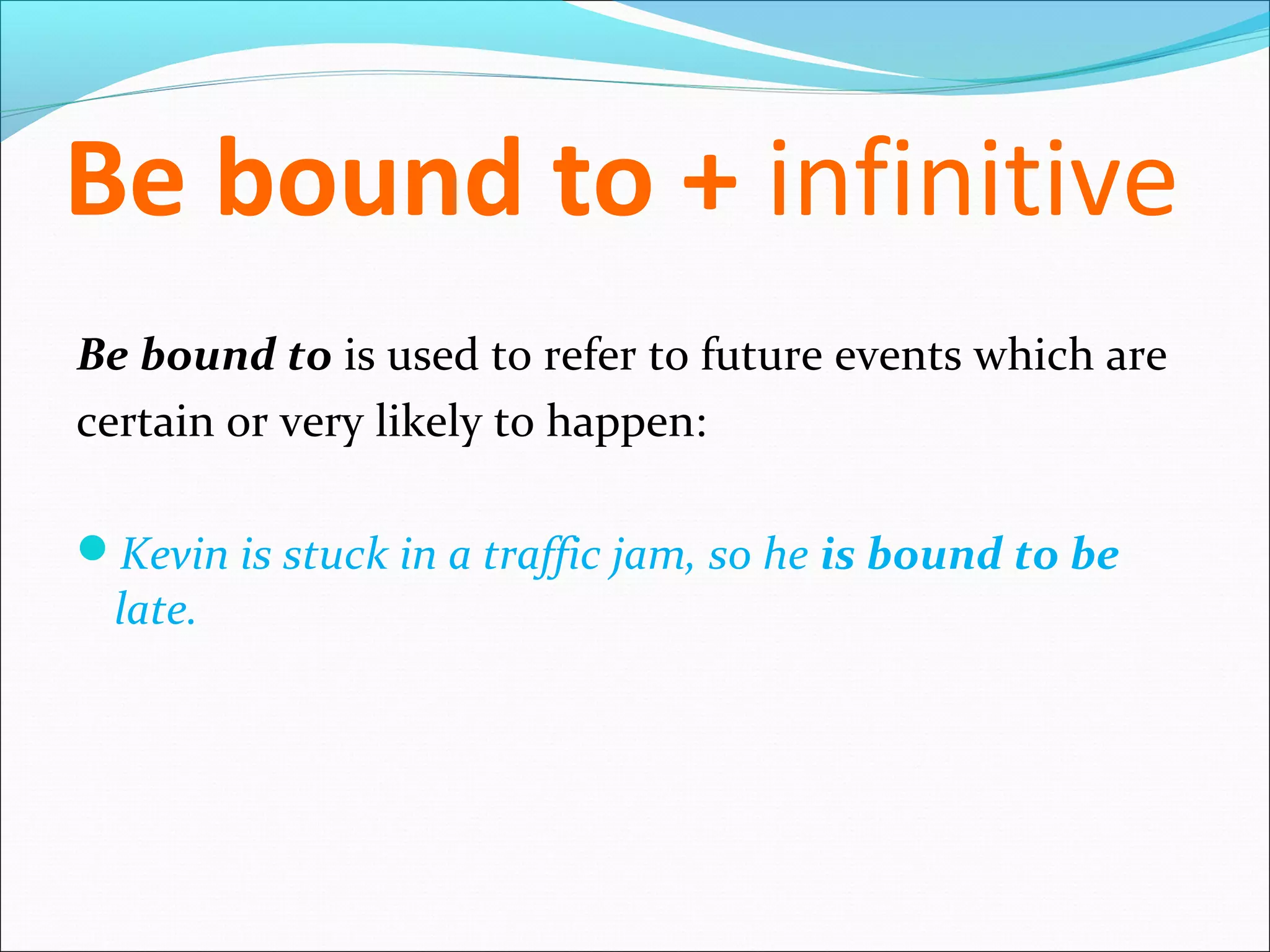 Be bound to + infinitive
Be bound to is used to refer to future events which are
certain or very likely to happen:

Kevin is stuck in a traffic jam, so he is bound to be
 late.
 