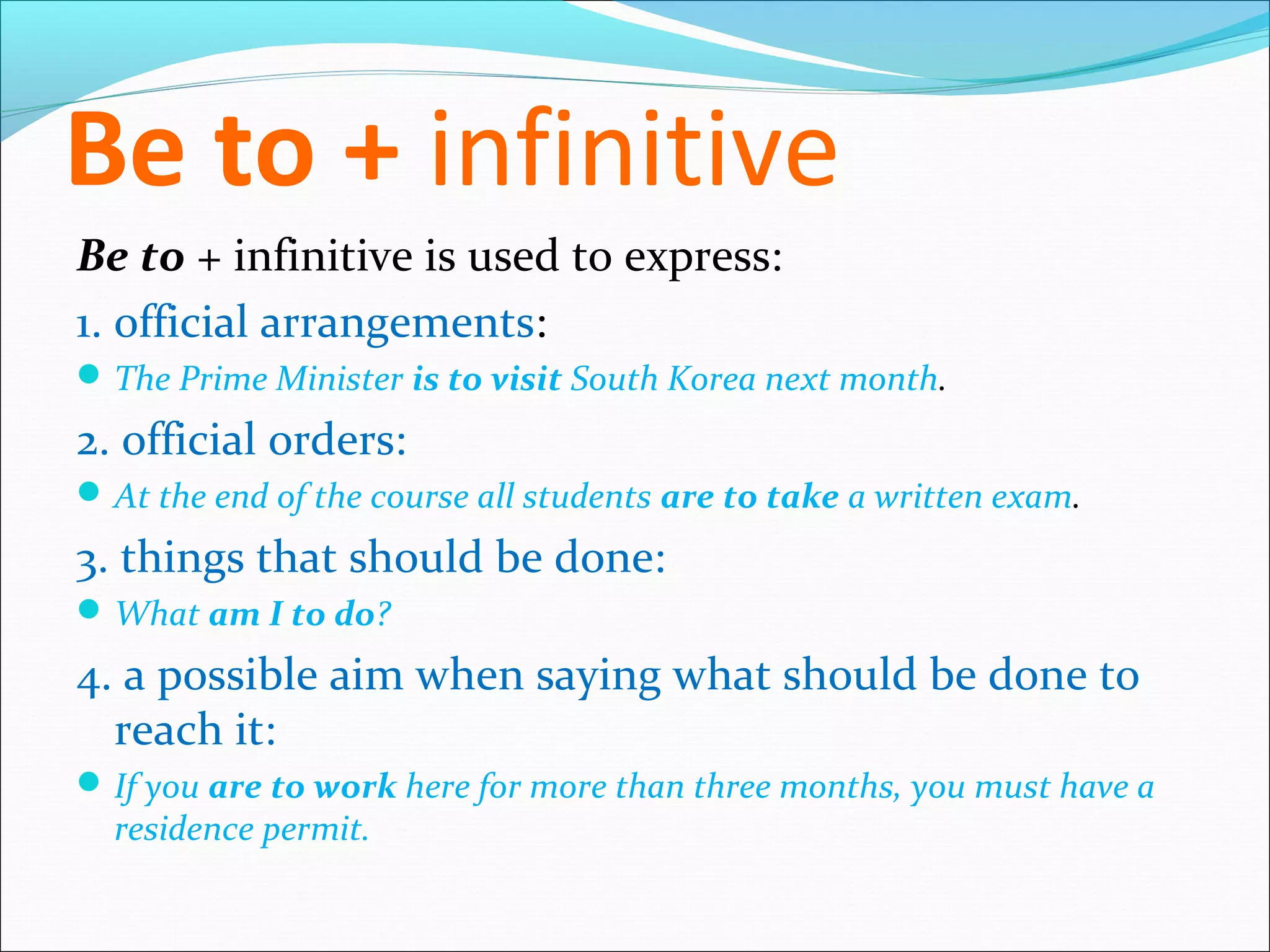 Be to + infinitive
Be to + infinitive is used to express:
1. official arrangements:
 The Prime Minister is to visit South Korea next month.

2. official orders:
 At the end of the course all students are to take a written exam.

3. things that should be done:
 What am I to do?

4. a possible aim when saying what should be done to
  reach it:
 If you are to work here for more than three months, you must have a
  residence permit.
 