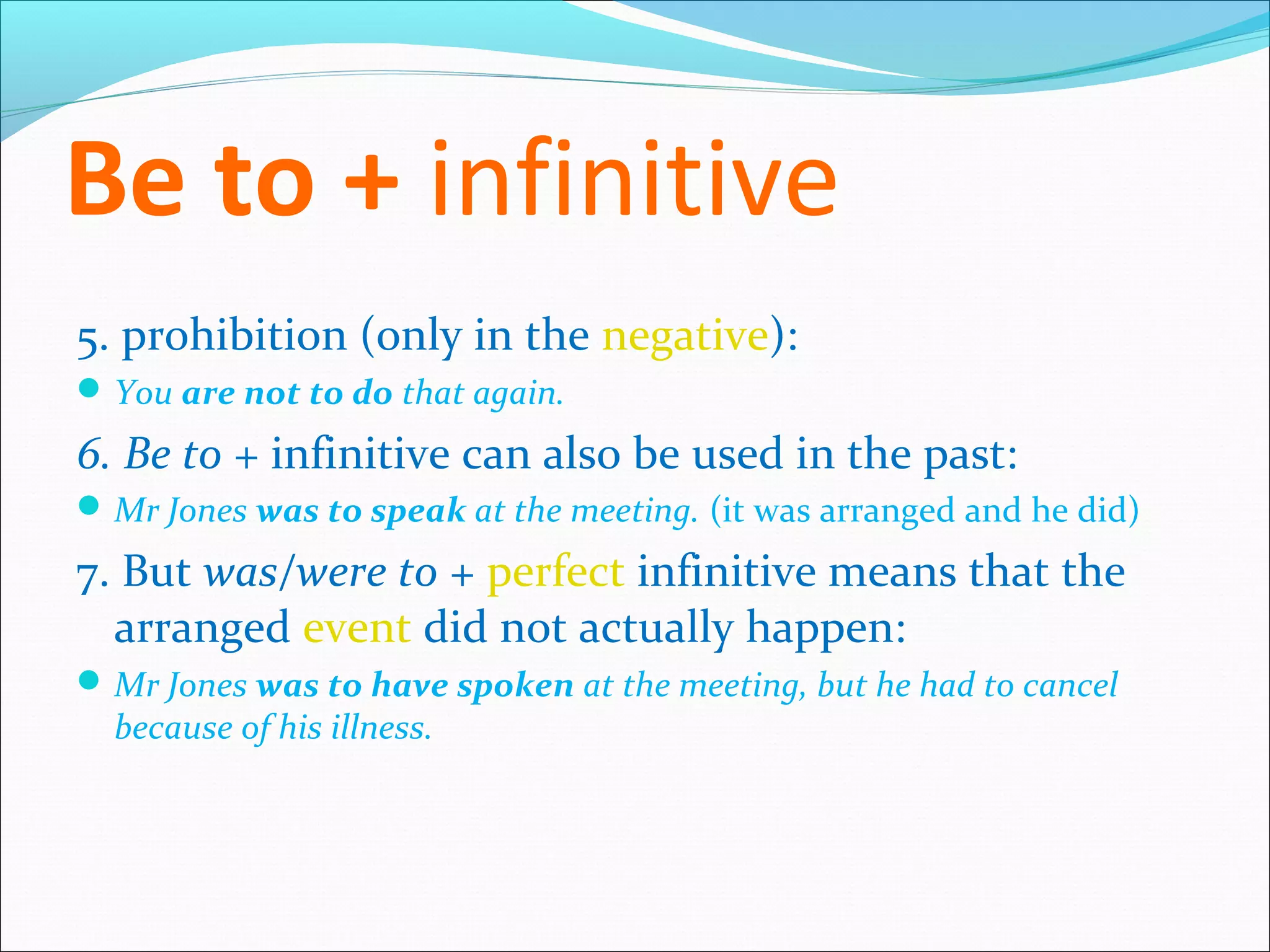 Be to + infinitive
5. prohibition (only in the negative):
 You are not to do that again.

6. Be to + infinitive can also be used in the past:
 Mr Jones was to speak at the meeting. (it was arranged and he did)

7. But was/were to + perfect infinitive means that the
  arranged event did not actually happen:
 Mr Jones was to have spoken at the meeting, but he had to cancel
  because of his illness.
 