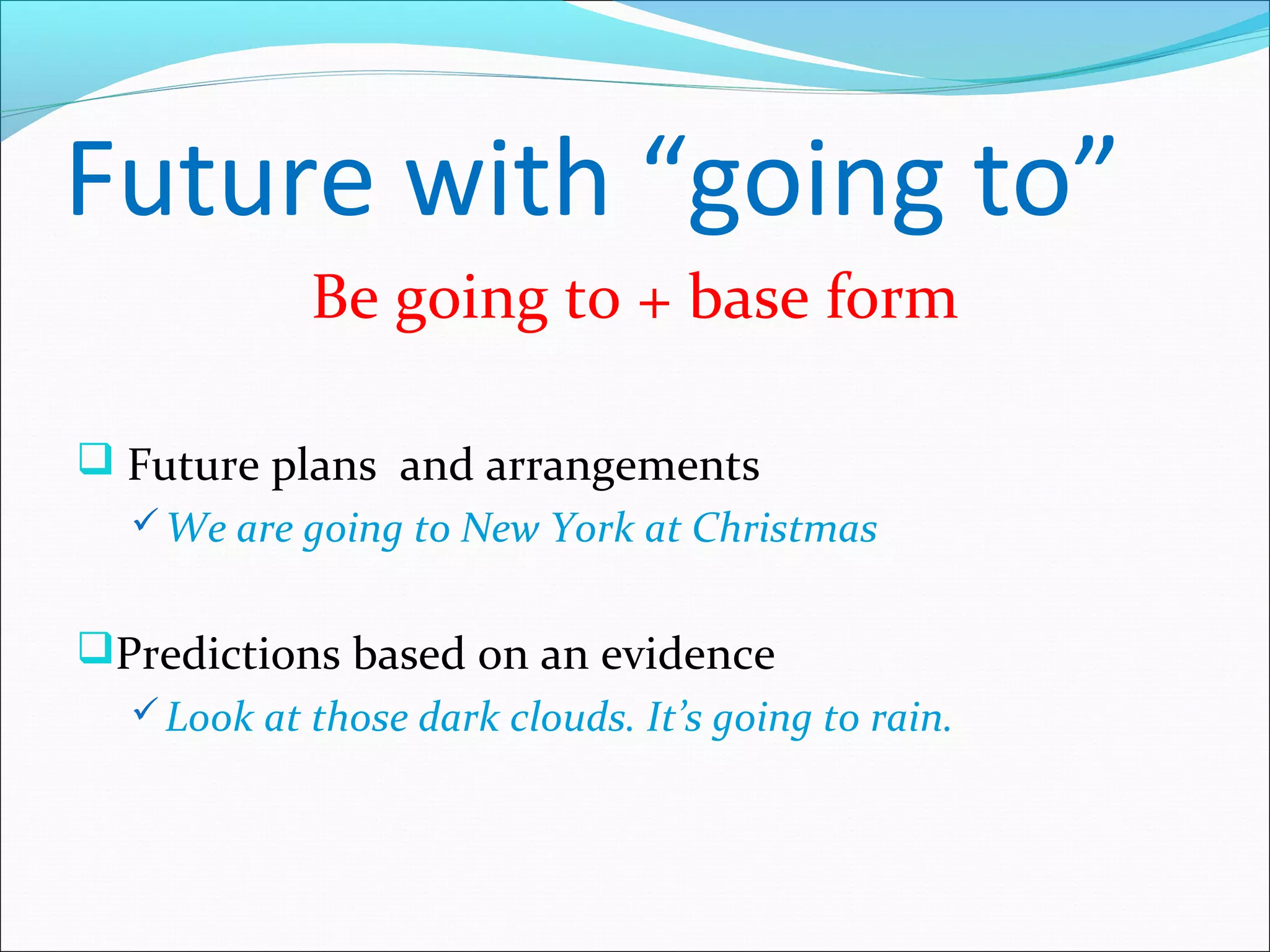 Future with “going to”
            Be going to + base form

 Future plans and arrangements
   We are going to New York at Christmas


Predictions based on an evidence
   Look at those dark clouds. It’s going to rain.
 
