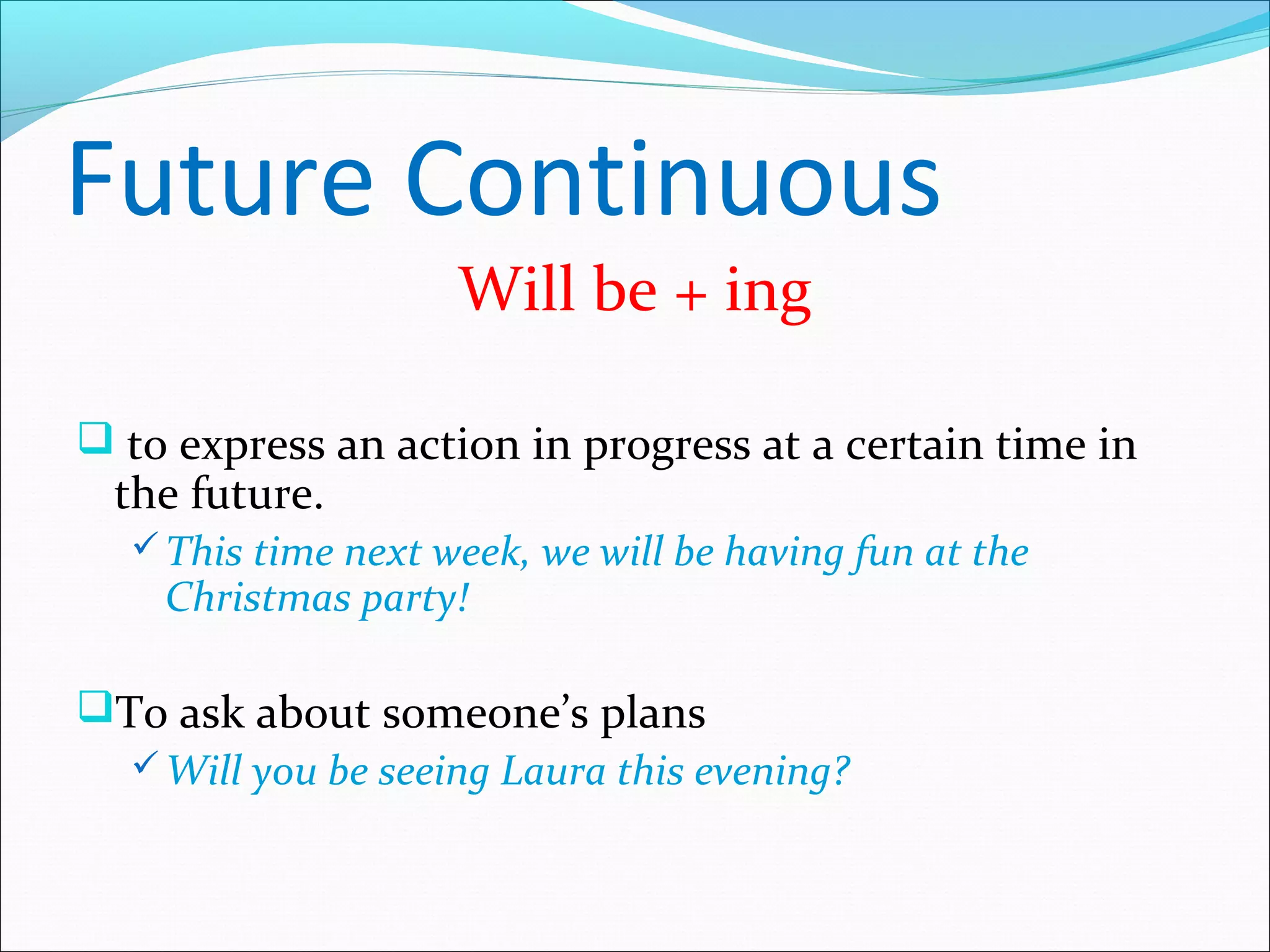 Future Continuous
                    Will be + ing

 to express an action in progress at a certain time in
  the future.
   This time next week, we will be having fun at the
    Christmas party!

To ask about someone’s plans
   Will you be seeing Laura this evening?
 