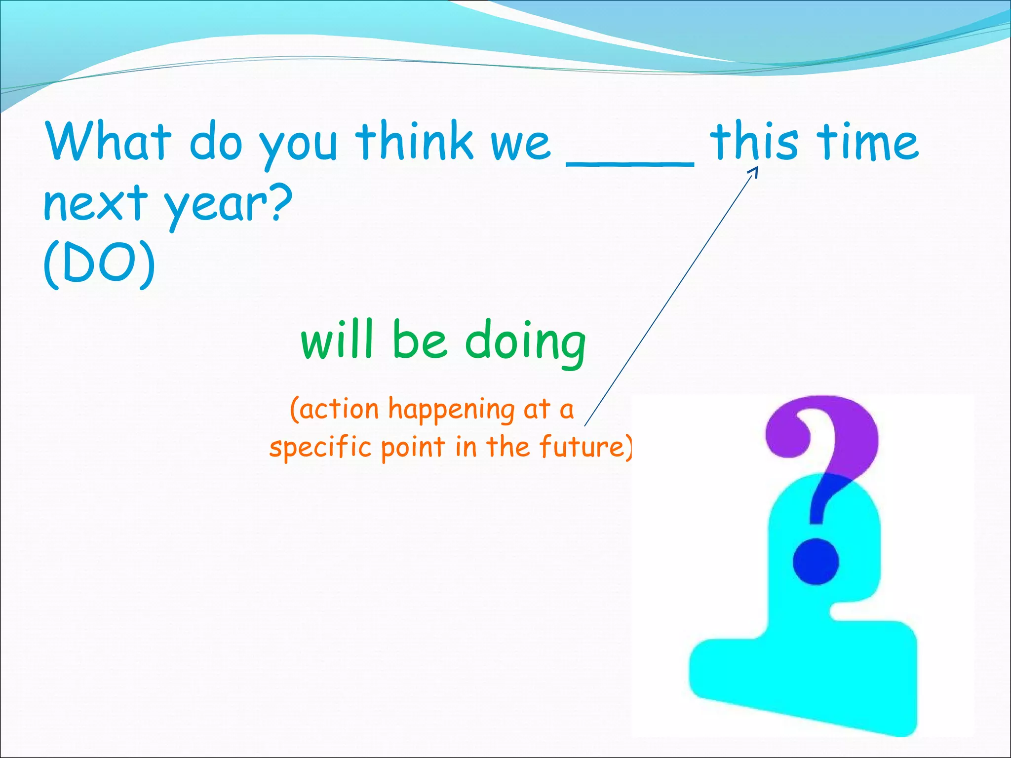 What do you think we ____ this time
next year?
(DO)
           will be doing
          (action happening at a
         specific point in the future)




                                         (1st conditional)
 