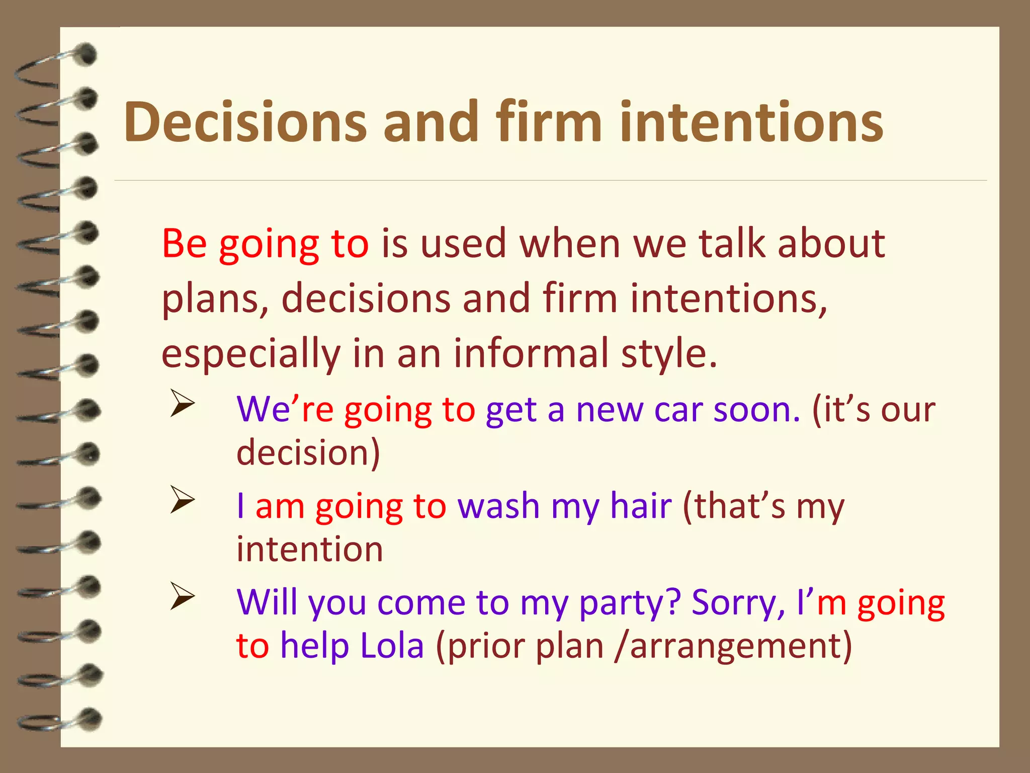 Decisions and firm intentions
Be going to is used when we talk about
plans, decisions and firm intentions,
especially in an informal style.
 We’re going to get a new car soon. (it’s our
decision)
 I am going to wash my hair (that’s my
intention
 Will you come to my party? Sorry, I’m going
to help Lola (prior plan /arrangement)
 